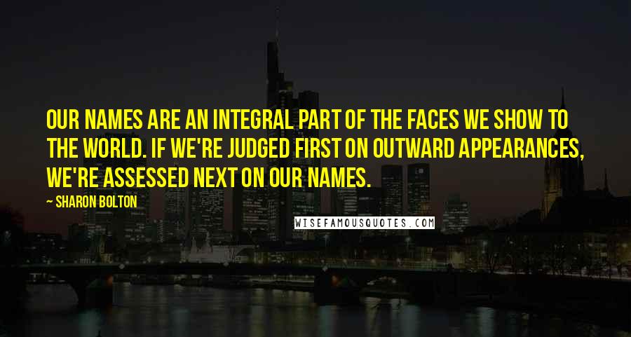 Sharon Bolton quotes: Our names are an integral part of the faces we show to the world. If we're judged first on outward appearances, we're assessed next on our names. Sharon Bolton quotes: Our names are an integral part of the faces we show to the world. If we're judged first on outward appearances, we're assessed next on our names.