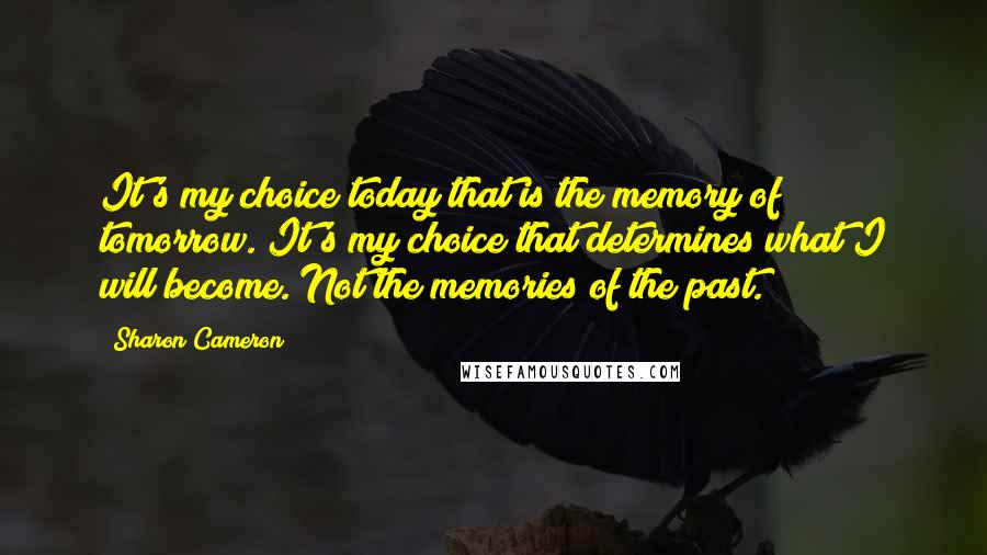 Sharon Cameron quotes: It's my choice today that is the memory of tomorrow. It's my choice that determines what I will become. Not the memories of the past. Sharon Cameron quotes: It's my choice today that is the memory of tomorrow. It's my choice that determines what I will become. Not the memories of the past.