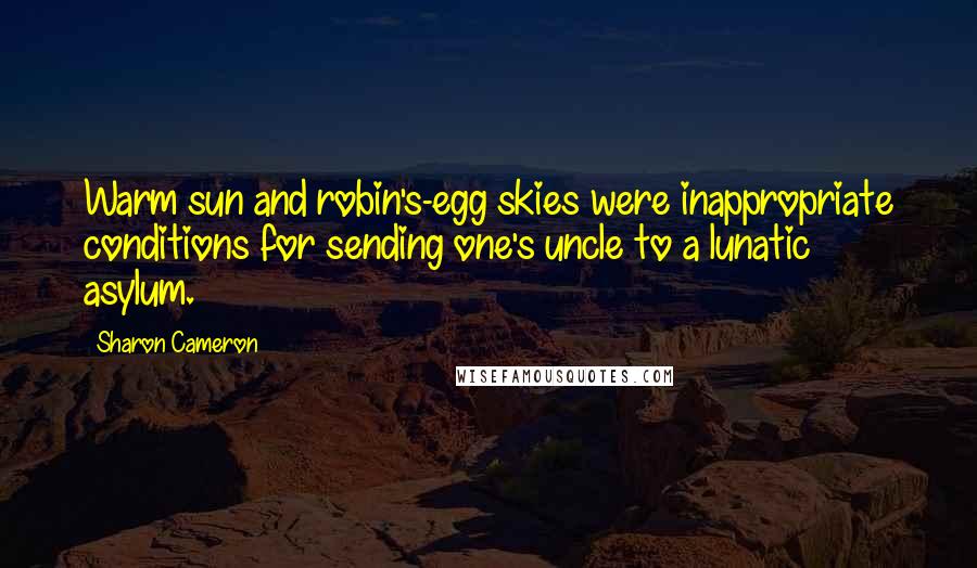 Sharon Cameron quotes: Warm sun and robin's-egg skies were inappropriate conditions for sending one's uncle to a lunatic asylum. Sharon Cameron quotes: Warm sun and robin's-egg skies were inappropriate conditions for sending one's uncle to a lunatic asylum.