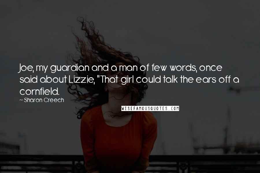 Sharon Creech quotes: Joe, my guardian and a man of few words, once said about Lizzie, "That girl could talk the ears off a cornfield. Sharon Creech quotes: Joe, my guardian and a man of few words, once said about Lizzie, "That girl could talk the ears off a cornfield.