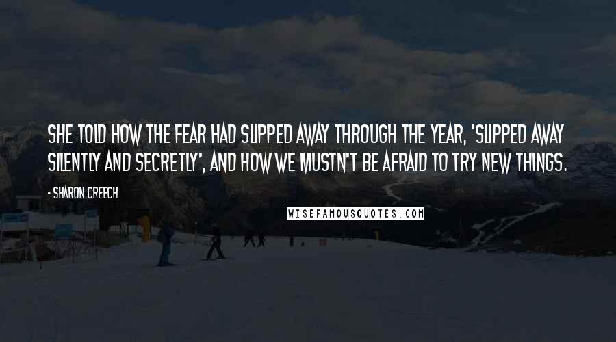 Sharon Creech quotes: She told how the fear had slipped away through the year, 'slipped away silently and secretly', and how we mustn't be afraid to try new things.