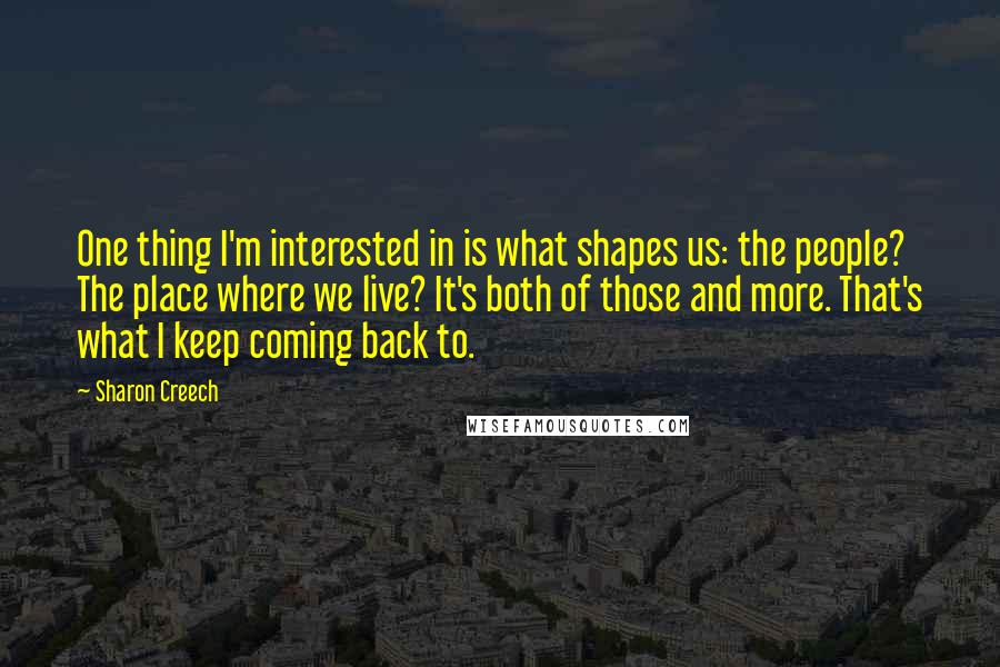 Sharon Creech quotes: One thing I'm interested in is what shapes us: the people? The place where we live? It's both of those and more. That's what I keep coming back to. Sharon Creech quotes: One thing I'm interested in is what shapes us: the people? The place where we live? It's both of those and more. That's what I keep coming back to.