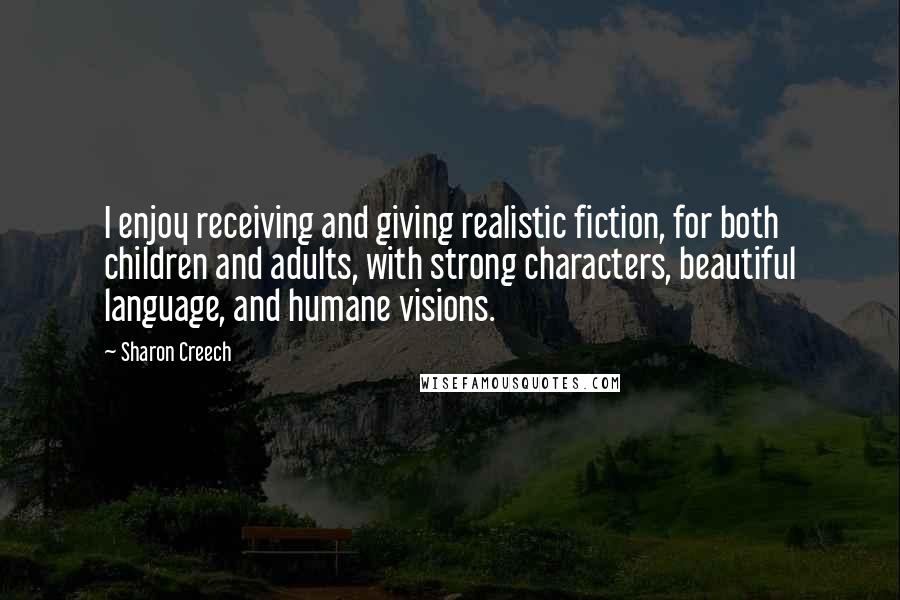 Sharon Creech quotes: I enjoy receiving and giving realistic fiction, for both children and adults, with strong characters, beautiful language, and humane visions. Sharon Creech quotes: I enjoy receiving and giving realistic fiction, for both children and adults, with strong characters, beautiful language, and humane visions.