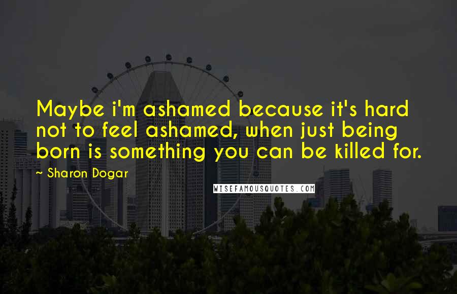Sharon Dogar quotes: Maybe i'm ashamed because it's hard not to feel ashamed, when just being born is something you can be killed for.