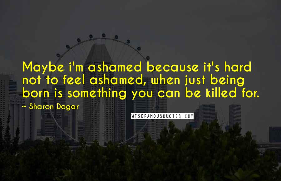 Sharon Dogar quotes: Maybe i'm ashamed because it's hard not to feel ashamed, when just being born is something you can be killed for. Sharon Dogar quotes: Maybe i'm ashamed because it's hard not to feel ashamed, when just being born is something you can be killed for.
