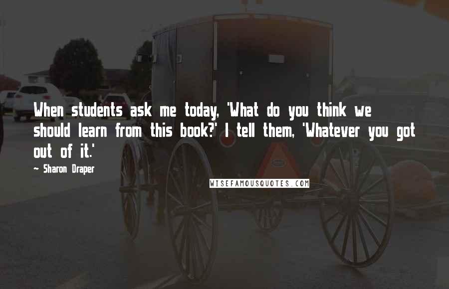 Sharon Draper quotes: When students ask me today, 'What do you think we should learn from this book?' I tell them, 'Whatever you got out of it.'