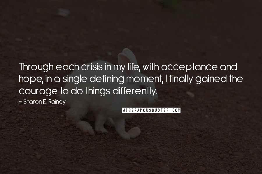 Sharon E. Rainey quotes: Through each crisis in my life, with acceptance and hope, in a single defining moment, I finally gained the courage to do things differently.