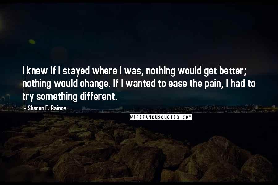 Sharon E. Rainey quotes: I knew if I stayed where I was, nothing would get better; nothing would change. If I wanted to ease the pain, I had to try something different.