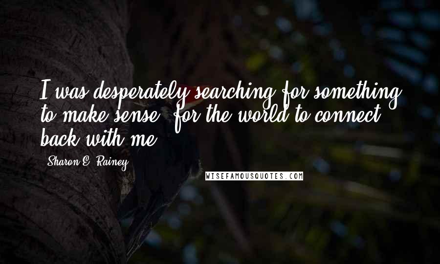 Sharon E. Rainey quotes: I was desperately searching for something to make sense; for the world to connect back with me.