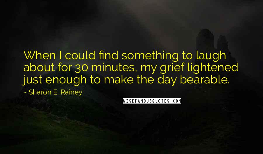 Sharon E. Rainey quotes: When I could find something to laugh about for 30 minutes, my grief lightened just enough to make the day bearable. Sharon E. Rainey quotes: When I could find something to laugh about for 30 minutes, my grief lightened just enough to make the day bearable.