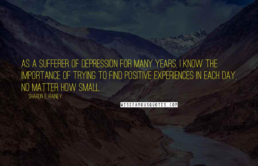 Sharon E. Rainey quotes: As a sufferer of depression for many years, I know the importance of trying to find positive experiences in each day, no matter how small.