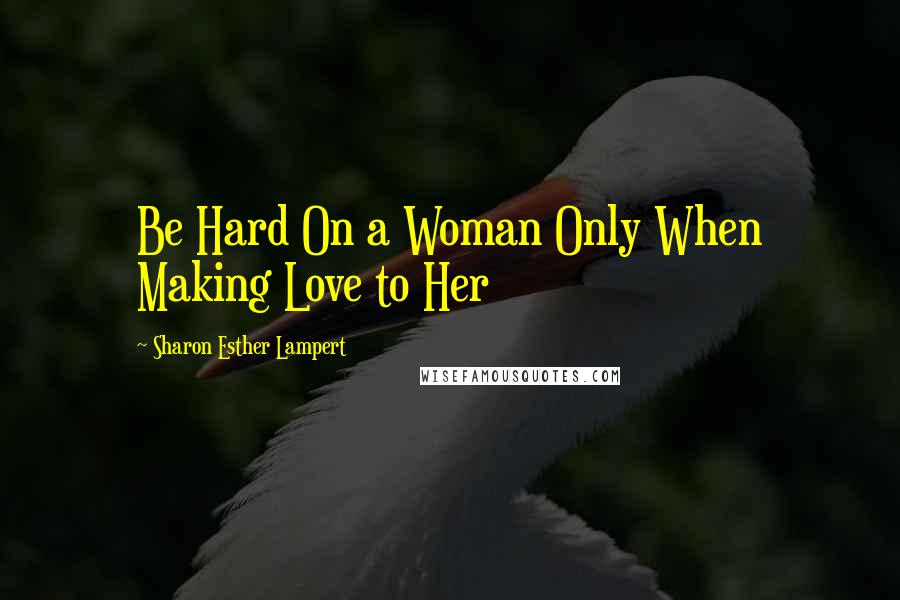Sharon Esther Lampert quotes: Be Hard On a Woman Only When Making Love to Her