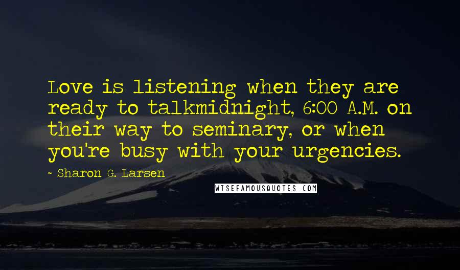 Sharon G. Larsen quotes: Love is listening when they are ready to talkmidnight, 6:00 A.M. on their way to seminary, or when you're busy with your urgencies. Sharon G. Larsen quotes: Love is listening when they are ready to talkmidnight, 6:00 A.M. on their way to seminary, or when you're busy with your urgencies.