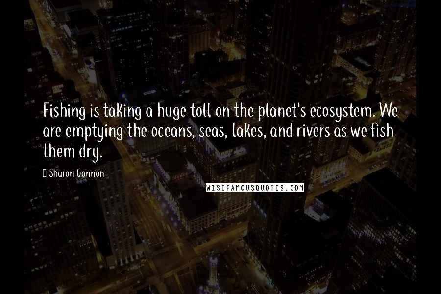 Sharon Gannon quotes: Fishing is taking a huge toll on the planet's ecosystem. We are emptying the oceans, seas, lakes, and rivers as we fish them dry. Sharon Gannon quotes: Fishing is taking a huge toll on the planet's ecosystem. We are emptying the oceans, seas, lakes, and rivers as we fish them dry.