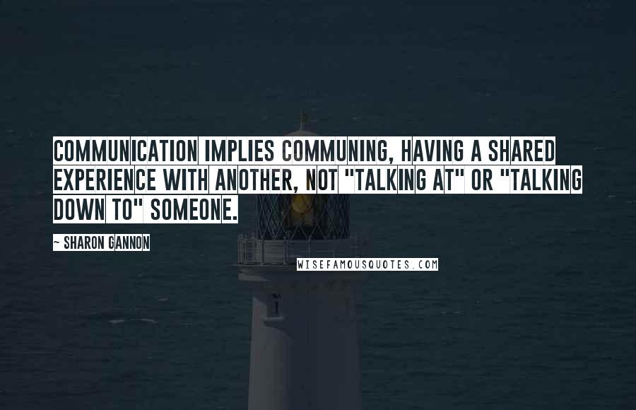 Sharon Gannon quotes: Communication implies communing, having a shared experience with another, not "talking at" or "talking down to" someone. Sharon Gannon quotes: Communication implies communing, having a shared experience with another, not "talking at" or "talking down to" someone.