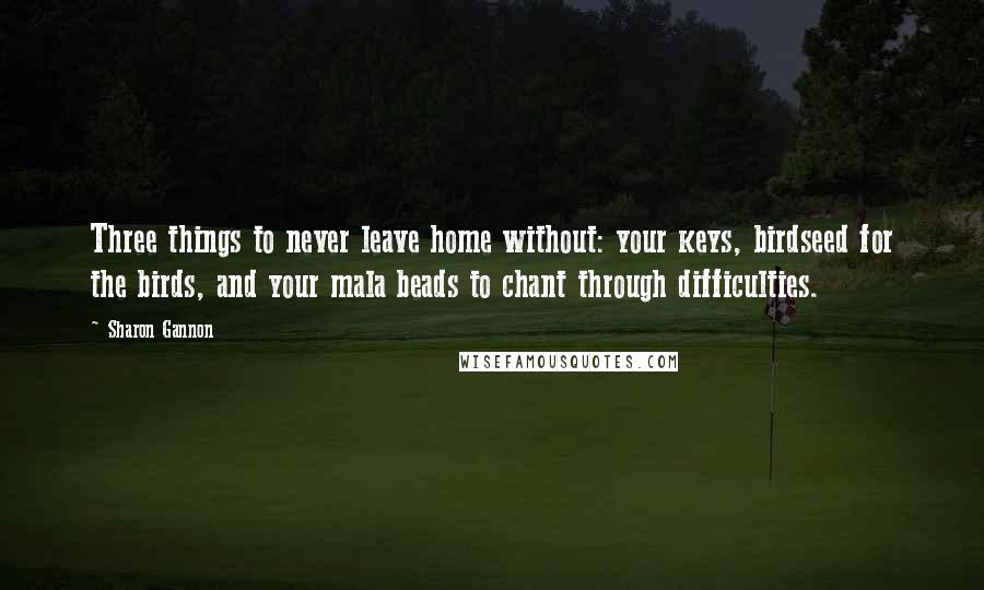 Sharon Gannon quotes: Three things to never leave home without: your keys, birdseed for the birds, and your mala beads to chant through difficulties. Sharon Gannon quotes: Three things to never leave home without: your keys, birdseed for the birds, and your mala beads to chant through difficulties.