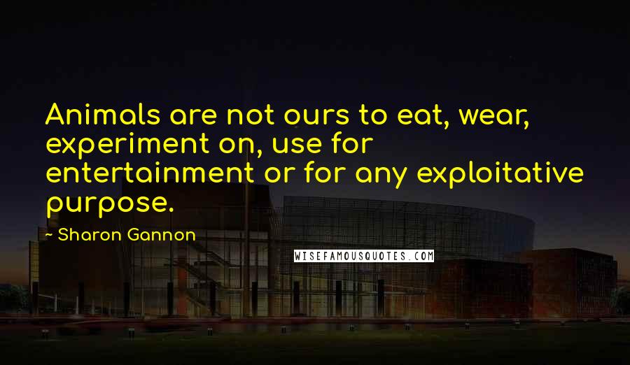 Sharon Gannon quotes: Animals are not ours to eat, wear, experiment on, use for entertainment or for any exploitative purpose. Sharon Gannon quotes: Animals are not ours to eat, wear, experiment on, use for entertainment or for any exploitative purpose.