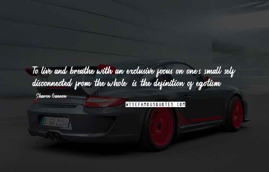 Sharon Gannon quotes: To live and breathe with an exclusive focus on one's small self, disconnected from the whole, is the definition of egotism.