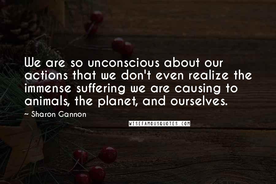 Sharon Gannon quotes: We are so unconscious about our actions that we don't even realize the immense suffering we are causing to animals, the planet, and ourselves. Sharon Gannon quotes: We are so unconscious about our actions that we don't even realize the immense suffering we are causing to animals, the planet, and ourselves.