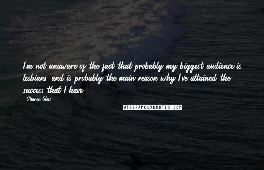 Sharon Gless quotes: I'm not unaware of the fact that probably my biggest audience is lesbians, and is probably the main reason why I've attained the success that I have,