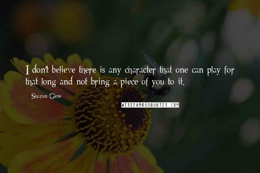 Sharon Gless quotes: I don't believe there is any character that one can play for that long and not bring a piece of you to it. Sharon Gless quotes: I don't believe there is any character that one can play for that long and not bring a piece of you to it.