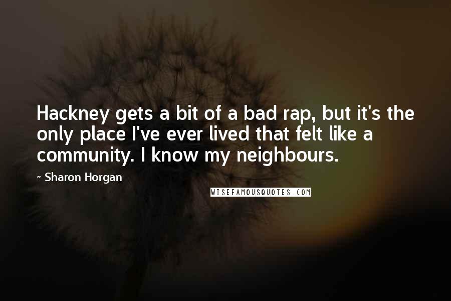 Sharon Horgan quotes: Hackney gets a bit of a bad rap, but it's the only place I've ever lived that felt like a community. I know my neighbours.
