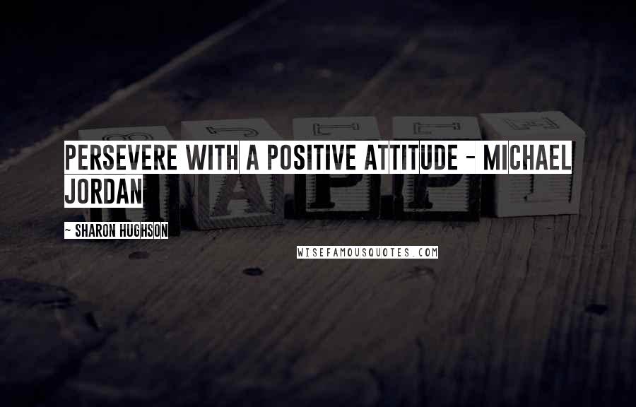 Sharon Hughson quotes: Persevere with a positive attitude - Michael Jordan