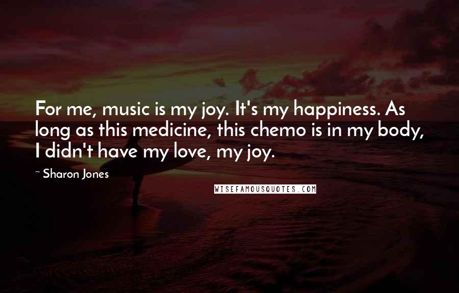 Sharon Jones quotes: For me, music is my joy. It's my happiness. As long as this medicine, this chemo is in my body, I didn't have my love, my joy.