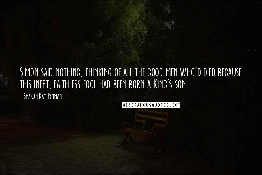 Sharon Kay Penman quotes: Simon said nothing, thinking of all the good men who'd died because this inept, faithless fool had been born a King's son.