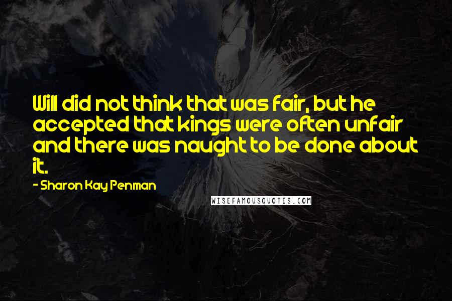Sharon Kay Penman quotes: Will did not think that was fair, but he accepted that kings were often unfair and there was naught to be done about it.