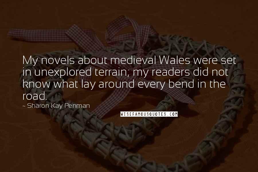 Sharon Kay Penman quotes: My novels about medieval Wales were set in unexplored terrain; my readers did not know what lay around every bend in the road.