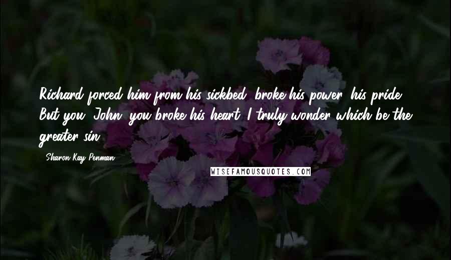 Sharon Kay Penman quotes: Richard forced him from his sickbed, broke his power, his pride. But you, John, you broke his heart. I truly wonder which be the greater sin.