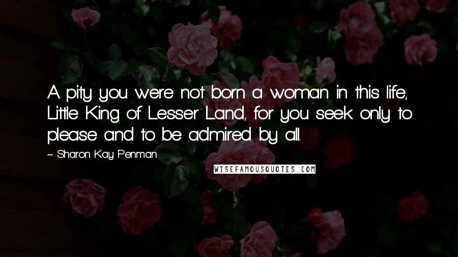 Sharon Kay Penman quotes: A pity you were not born a woman in this life, Little King of Lesser Land, for you seek only to please and to be admired by all.