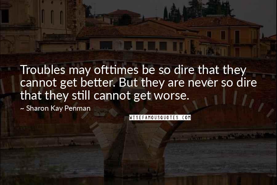 Sharon Kay Penman quotes: Troubles may ofttimes be so dire that they cannot get better. But they are never so dire that they still cannot get worse.
