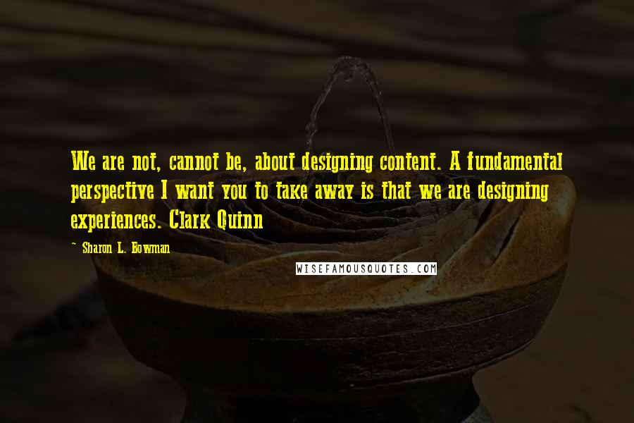 Sharon L. Bowman quotes: We are not, cannot be, about designing content. A fundamental perspective I want you to take away is that we are designing experiences. Clark Quinn