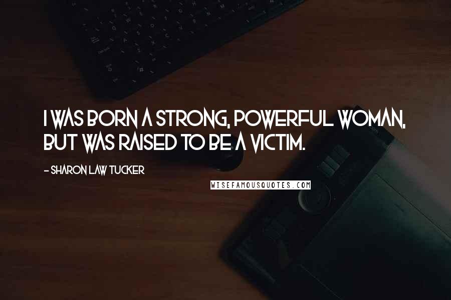 Sharon Law Tucker quotes: I was born a strong, powerful woman, but was raised to be a victim.