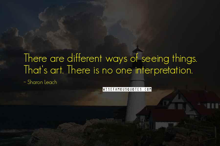 Sharon Leach quotes: There are different ways of seeing things. That's art. There is no one interpretation.