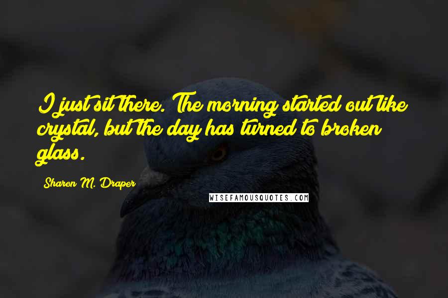 Sharon M. Draper quotes: I just sit there. The morning started out like crystal, but the day has turned to broken glass.