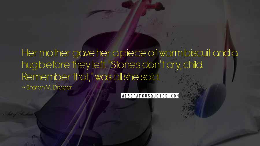 Sharon M. Draper quotes: Her mother gave her a piece of warm biscuit and a hug before they left. "Stones don't cry, child. Remember that," was all she said.