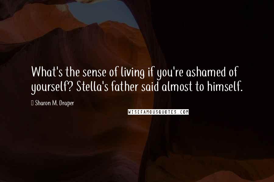 Sharon M. Draper quotes: What's the sense of living if you're ashamed of yourself? Stella's father said almost to himself.