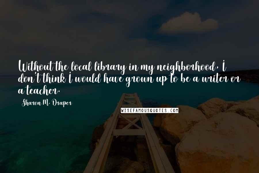 Sharon M. Draper quotes: Without the local library in my neighborhood, I don't think I would have grown up to be a writer or a teacher.