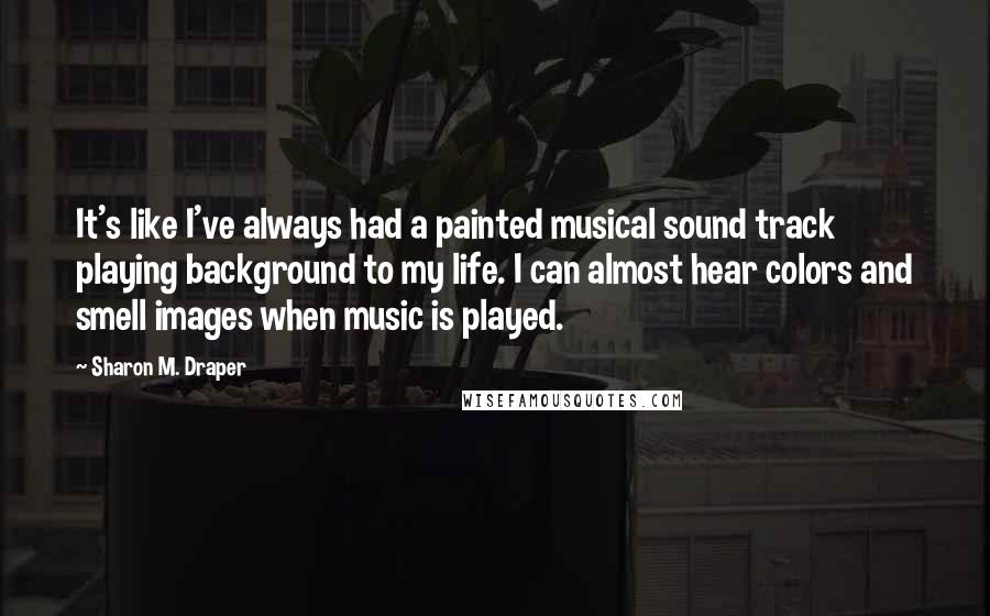 Sharon M. Draper quotes: It's like I've always had a painted musical sound track playing background to my life. I can almost hear colors and smell images when music is played.