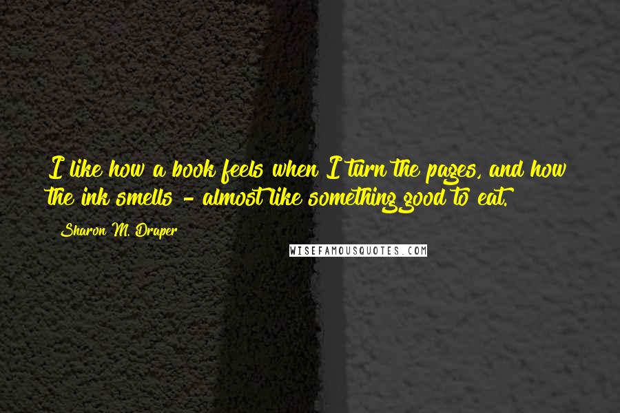 Sharon M. Draper quotes: I like how a book feels when I turn the pages, and how the ink smells - almost like something good to eat.