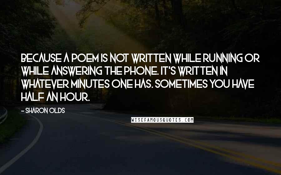 Sharon Olds quotes: Because a poem is not written while running or while answering the phone. It's written in whatever minutes one has. Sometimes you have half an hour. Sharon Olds quotes: Because a poem is not written while running or while answering the phone. It's written in whatever minutes one has. Sometimes you have half an hour.