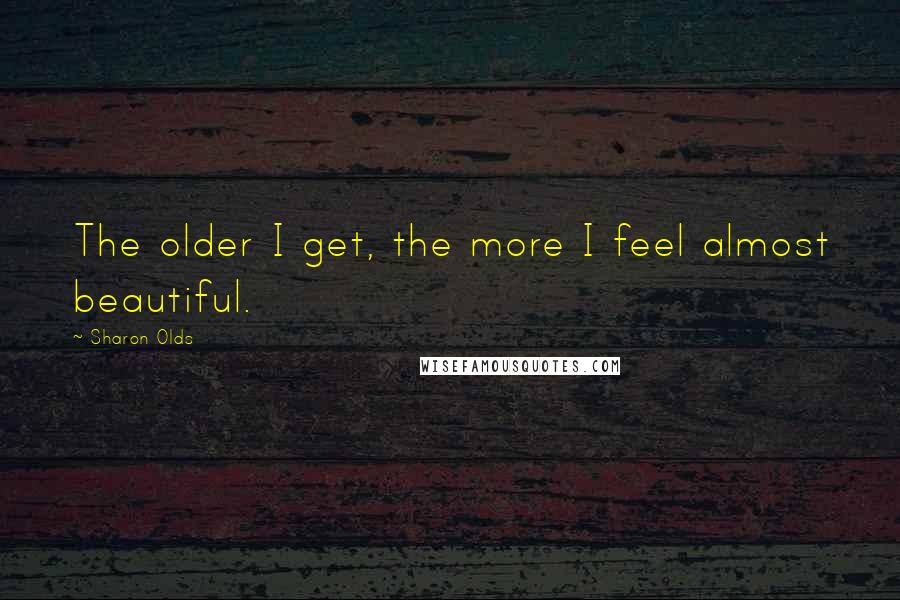 Sharon Olds quotes: The older I get, the more I feel almost beautiful.