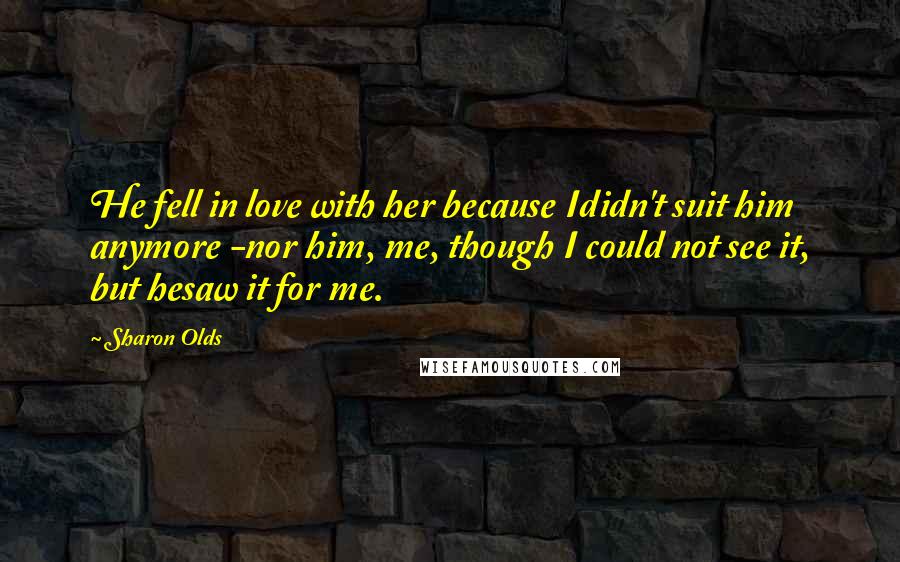 Sharon Olds quotes: He fell in love with her because Ididn't suit him anymore -nor him, me, though I could not see it, but hesaw it for me. Sharon Olds quotes: He fell in love with her because Ididn't suit him anymore -nor him, me, though I could not see it, but hesaw it for me.