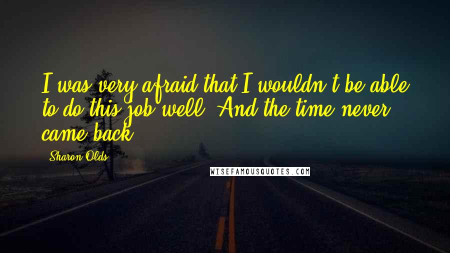 Sharon Olds quotes: I was very afraid that I wouldn't be able to do this job well. And the time never came back.