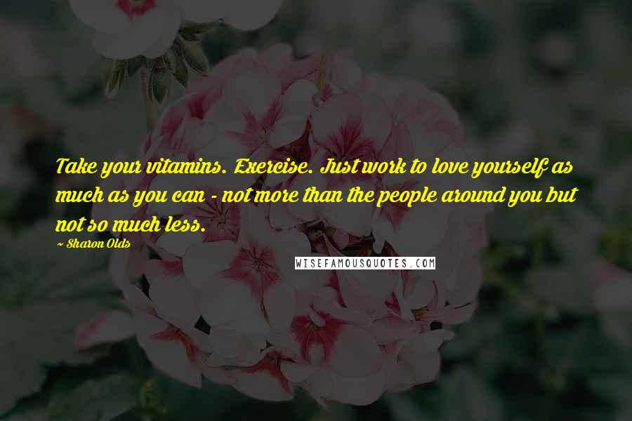 Sharon Olds quotes: Take your vitamins. Exercise. Just work to love yourself as much as you can - not more than the people around you but not so much less. Sharon Olds quotes: Take your vitamins. Exercise. Just work to love yourself as much as you can - not more than the people around you but not so much less.