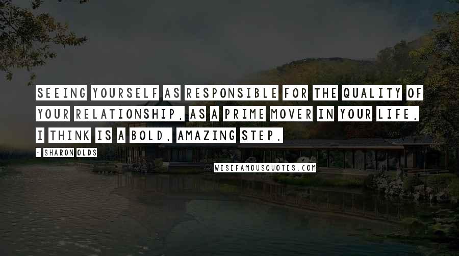 Sharon Olds quotes: Seeing yourself as responsible for the quality of your relationship, as a prime mover in your life, I think is a bold, amazing step. Sharon Olds quotes: Seeing yourself as responsible for the quality of your relationship, as a prime mover in your life, I think is a bold, amazing step.