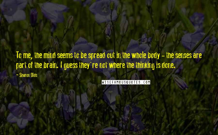 Sharon Olds quotes: To me, the mind seems to be spread out in the whole body - the senses are part of the brain. I guess they're not where the thinking is done.